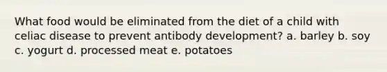 What food would be eliminated from the diet of a child with celiac disease to prevent antibody development? a. barley b. soy c. yogurt d. processed meat e. potatoes