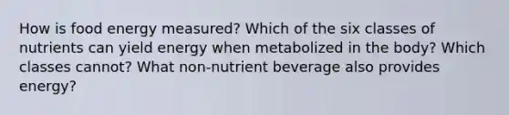 How is food energy measured? Which of the six classes of nutrients can yield energy when metabolized in the body? Which classes cannot? What non-nutrient beverage also provides energy?