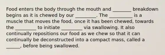 Food enters the body through the mouth and ________ breakdown begins as it is chewed by our _________. The __________ is a muscle that moves the food, once it has been chewed, towards the _________ to initiate _________ via swallowing. It also continually repositions our food as we chew so that it can continually be deconstructed into a compact mass, called a ______, before being swallowed.