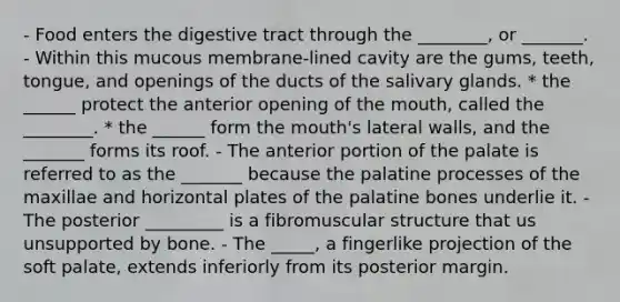 - Food enters the digestive tract through the ________, or _______. - Within this mucous membrane-lined cavity are the gums, teeth, tongue, and openings of the ducts of the salivary glands. * the ______ protect the anterior opening of <a href='https://www.questionai.com/knowledge/krBoWYDU6j-the-mouth' class='anchor-knowledge'>the mouth</a>, called the ________. * the ______ form the mouth's lateral walls, and the _______ forms its roof. - The anterior portion of the palate is referred to as the _______ because the palatine processes of the maxillae and horizontal plates of the palatine bones underlie it. - The posterior _________ is a fibromuscular structure that us unsupported by bone. - The _____, a fingerlike projection of the soft palate, extends inferiorly from its posterior margin.