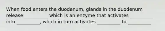 When food enters the duodenum, glands in the duodenum release __________ which is an enzyme that activates __________ into __________, which in turn activates __________ to __________