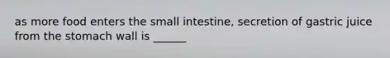as more food enters the small intestine, secretion of gastric juice from the stomach wall is ______