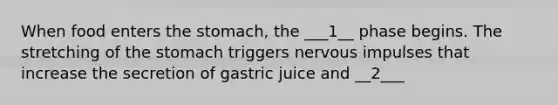 When food enters the stomach, the ___1__ phase begins. The stretching of the stomach triggers nervous impulses that increase the secretion of gastric juice and __2___