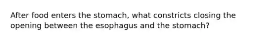 After food enters the stomach, what constricts closing the opening between the esophagus and the stomach?