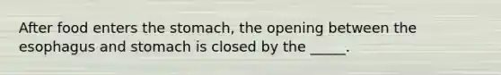 After food enters the stomach, the opening between the esophagus and stomach is closed by the _____.