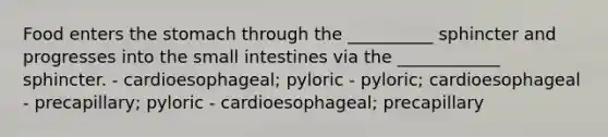 Food enters <a href='https://www.questionai.com/knowledge/kLccSGjkt8-the-stomach' class='anchor-knowledge'>the stomach</a> through the __________ sphincter and progresses into <a href='https://www.questionai.com/knowledge/kt623fh5xn-the-small-intestine' class='anchor-knowledge'>the small intestine</a>s via the ____________ sphincter. - cardioesophageal; pyloric - pyloric; cardioesophageal - precapillary; pyloric - cardioesophageal; precapillary