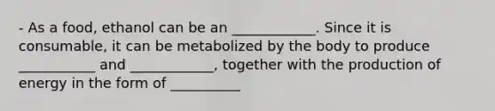 - As a food, ethanol can be an ____________. Since it is consumable, it can be metabolized by the body to produce ___________ and ____________, together with the production of energy in the form of __________