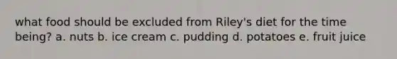 what food should be excluded from Riley's diet for the time being? a. nuts b. ice cream c. pudding d. potatoes e. fruit juice