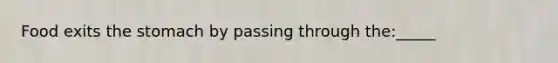 Food exits the stomach by passing through the:_____