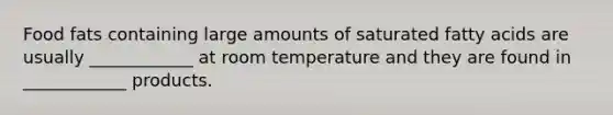 Food fats containing large amounts of saturated fatty acids are usually ____________ at room temperature and they are found in ____________ products.