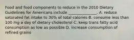 Food and food components to reduce in the 2010 Dietary Guidelines for Americans include _______________. A. reduce saturated fat intake to 30% of total calories B. consume less than 100 mg a day of dietary cholesterol C. keep trans fatty acid consumption as low as possible D. increase consumption of refined grains