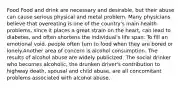 Food Food and drink are necessary and desirable, but their abuse can cause serious physical and metal problem. Many physicians believe that overeating is one of the country's main health problems, since it places a great strain on the heart, can lead to diabetes, and often shortens the individual's life span. To fill an emotional void. people often turn to food when they are bored or lonely.Another area of concern is alcohol consumption. The results of alcohol abuse are widely publicized. The social drinker who becomes alcoholic, the drunken driver's contribution to highway death, spousal and child abuse, are all concomitant problems associated with alcohol abuse.