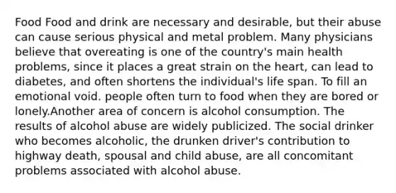 Food Food and drink are necessary and desirable, but their abuse can cause serious physical and metal problem. Many physicians believe that overeating is one of the country's main health problems, since it places a great strain on the heart, can lead to diabetes, and often shortens the individual's life span. To fill an emotional void. people often turn to food when they are bored or lonely.Another area of concern is alcohol consumption. The results of alcohol abuse are widely publicized. The social drinker who becomes alcoholic, the drunken driver's contribution to highway death, spousal and child abuse, are all concomitant problems associated with alcohol abuse.