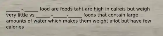 ______ - ______ food are foods taht are high in calreis but weigh very little vs ______ -______-______ foods that contain large amounts of water which makes them weight a lot but have few calories