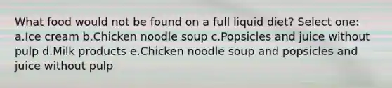 What food would not be found on a full liquid diet? Select one: a.Ice cream b.Chicken noodle soup c.Popsicles and juice without pulp d.Milk products e.Chicken noodle soup and popsicles and juice without pulp