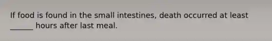 If food is found in the small intestines, death occurred at least ______ hours after last meal.