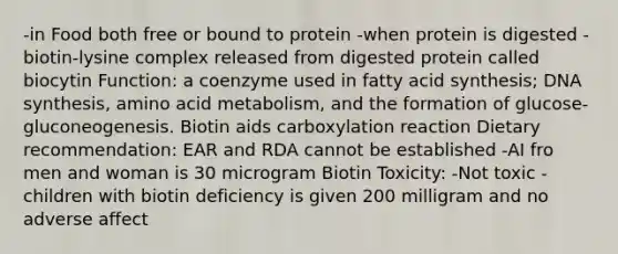 -in Food both free or bound to protein -when protein is digested -biotin-lysine complex released from digested protein called biocytin Function: a coenzyme used in fatty acid synthesis; DNA synthesis, amino acid metabolism, and the formation of glucose-gluconeogenesis. Biotin aids carboxylation reaction Dietary recommendation: EAR and RDA cannot be established -AI fro men and woman is 30 microgram Biotin Toxicity: -Not toxic -children with biotin deficiency is given 200 milligram and no adverse affect