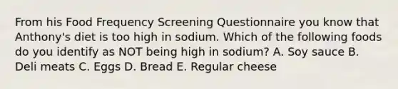 From his Food Frequency Screening Questionnaire you know that Anthony's diet is too high in sodium. Which of the following foods do you identify as NOT being high in sodium? A. Soy sauce B. Deli meats C. Eggs D. Bread E. Regular cheese