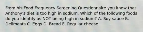 From his Food Frequency Screening Questionnaire you know that Anthony's diet is too high in sodium. Which of the following foods do you identify as NOT being high in sodium? A. Soy sauce B. Delimeats C. Eggs D. Bread E. Regular cheese