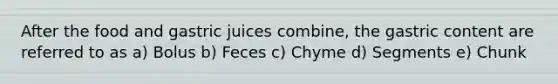 After the food and gastric juices combine, the gastric content are referred to as a) Bolus b) Feces c) Chyme d) Segments e) Chunk