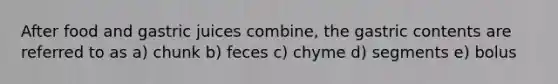 After food and gastric juices combine, the gastric contents are referred to as a) chunk b) feces c) chyme d) segments e) bolus