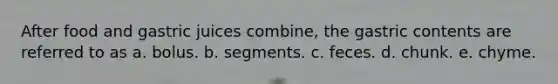 After food and gastric juices combine, the gastric contents are referred to as a. bolus. b. segments. c. feces. d. chunk. e. chyme.