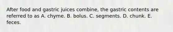 After food and gastric juices combine, the gastric contents are referred to as A. chyme. B. bolus. C. segments. D. chunk. E. feces.