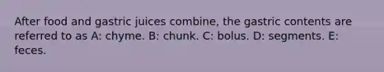 After food and gastric juices combine, the gastric contents are referred to as A: chyme. B: chunk. C: bolus. D: segments. E: feces.