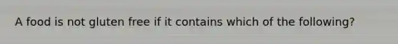 A food is not gluten free if it contains which of the following?