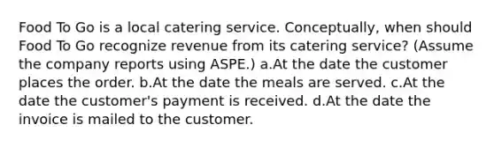 Food To Go is a local catering service. Conceptually, when should Food To Go recognize revenue from its catering service? (Assume the company reports using ASPE.) a.At the date the customer places the order. b.At the date the meals are served. c.At the date the customer's payment is received. d.At the date the invoice is mailed to the customer.