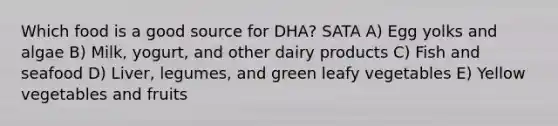 Which food is a good source for DHA? SATA A) Egg yolks and algae B) Milk, yogurt, and other dairy products C) Fish and seafood D) Liver, legumes, and green leafy vegetables E) Yellow vegetables and fruits