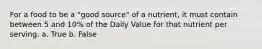 For a food to be a "good source" of a nutrient, it must contain between 5 and 10% of the Daily Value for that nutrient per serving. a. True b. False