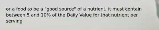 or a food to be a "good source" of a nutrient, it must contain between 5 and 10% of the Daily Value for that nutrient per serving