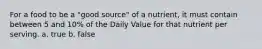 For a food to be a "good source" of a nutrient, it must contain between 5 and 10% of the Daily Value for that nutrient per serving. a. true b. false