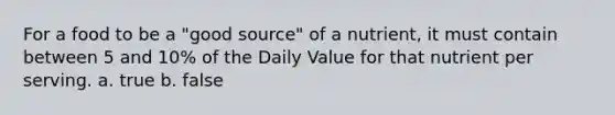 For a food to be a "good source" of a nutrient, it must contain between 5 and 10% of the Daily Value for that nutrient per serving. a. true b. false