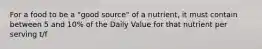 For a food to be a "good source" of a nutrient, it must contain between 5 and 10% of the Daily Value for that nutrient per serving t/f