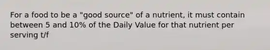 For a food to be a "good source" of a nutrient, it must contain between 5 and 10% of the Daily Value for that nutrient per serving t/f