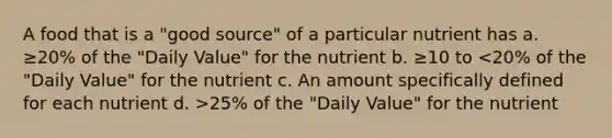 A food that is a "good source" of a particular nutrient has a. ≥20% of the "Daily Value" for the nutrient b. ≥10 to 25% of the "Daily Value" for the nutrient