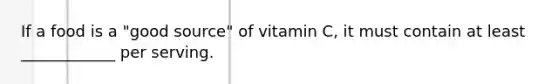 If a food is a "good source" of vitamin C, it must contain at least ____________ per serving.