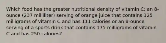 Which food has the greater nutritional density of vitamin C: an 8-ounce (237 milliliter) serving of orange juice that contains 125 milligrams of vitamin C and has 111 calories or an 8-ounce serving of a sports drink that contains 175 milligrams of vitamin C and has 250 calories?