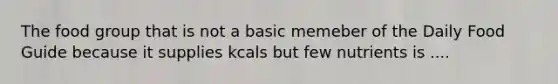 The food group that is not a basic memeber of the Daily Food Guide because it supplies kcals but few nutrients is ....