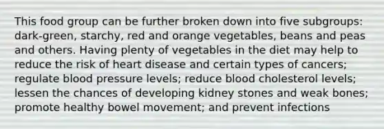 This food group can be further broken down into five subgroups: dark-green, starchy, red and orange vegetables, beans and peas and others. Having plenty of vegetables in the diet may help to reduce the risk of heart disease and certain types of cancers; regulate blood pressure levels; reduce blood cholesterol levels; lessen the chances of developing kidney stones and weak bones; promote healthy bowel movement; and prevent infections