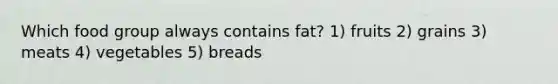 Which food group always contains fat? 1) fruits 2) grains 3) meats 4) vegetables 5) breads