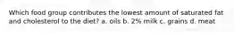 Which food group contributes the lowest amount of saturated fat and cholesterol to the diet? a. oils b. 2% milk c. grains d. meat