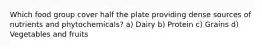 Which food group cover half the plate providing dense sources of nutrients and phytochemicals? a) Dairy b) Protein c) Grains d) Vegetables and fruits