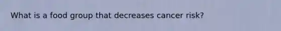 What is a food group that decreases cancer risk?