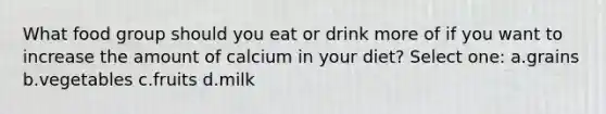 What food group should you eat or drink more of if you want to increase the amount of calcium in your diet? Select one: a.grains b.vegetables c.fruits d.milk