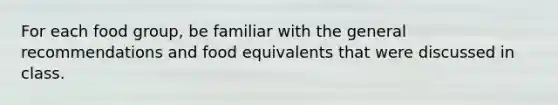 For each food group, be familiar with the general recommendations and food equivalents that were discussed in class.