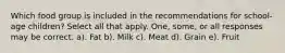 Which food group is included in the recommendations for school-age children? Select all that apply. One, some, or all responses may be correct. a). Fat b). Milk c). Meat d). Grain e). Fruit