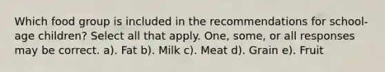 Which food group is included in the recommendations for school-age children? Select all that apply. One, some, or all responses may be correct. a). Fat b). Milk c). Meat d). Grain e). Fruit